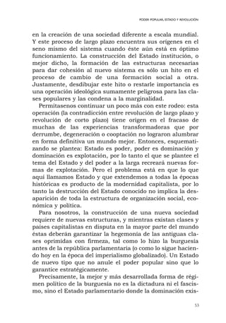 53
PODER POPULAR, ESTADO Y REVOLUCIÓN
en la creación de una sociedad diferente a escala mundial.
Y este proceso de largo plazo encuentra sus orígenes en el
seno mismo del sistema cuando éste aún está en óptimo
funcionamiento. La construcción del Estado institución, o
mejor dicho, la formación de las estructuras necesarias
para dar cohesión al nuevo sistema es sólo un hito en el
proceso de cambio de una formación social a otra.
Justamente, desdibujar este hito o restarle importancia es
una operación ideológica sumamente peligrosa para las cla-
ses populares y las condena a la marginalidad.
Permítasenos continuar un poco más con este rodeo: esta
operación (la contradicción entre revolución de largo plazo y
revolución de corto plazo) tiene origen en el fracaso de
muchas de las experiencias transformadoras que por
derrumbe, degeneración o cooptación no lograron alumbrar
en forma definitiva un mundo mejor. Entonces, esquemati-
zando se plantea: Estado es poder, poder es dominación y
dominación es explotación, por lo tanto el que se plantee el
tema del Estado y del poder a la larga recreará nuevas for-
mas de explotación. Pero el problema está en que lo que
aquí llamamos Estado y que extendemos a todas la épocas
históricas es producto de la modernidad capitalista, por lo
tanto la destrucción del Estado conocido no implica la des-
aparición de toda la estructura de organización social, eco-
nómica y política.
Para nosotros, la construcción de una nueva sociedad
requiere de nuevas estructuras, y mientras existan clases y
países capitalistas en disputa en la mayor parte del mundo
éstas deberán garantizar la hegemonía de las antiguas cla-
ses oprimidas con firmeza, tal como lo hizo la burguesía
antes de la república parlamentaria (o como lo sigue hacien-
do hoy en la época del imperialismo globalizado). Un Estado
de nuevo tipo que no anule el poder popular sino que lo
garantice estratégicamente.
Precisamente, la mejor y más desarrollada forma de régi-
men político de la burguesía no es la dictadura ni el fascis-
mo, sino el Estado parlamentario donde la dominación exis-
 