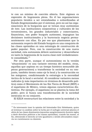 54
REFLEXIONES SOBRE EL PODER POPULAR
te con un mínimo de coerción abierta. Este régimen es
expresión de hegemonía plena. En él las organizaciones
populares tienden a ser estatalizadas o subordinadas al
Estado (hegemonizadas por el sistema), pero no así las orga-
nizaciones de la burguesía que se tornan muy autónomas
de éste. Las instituciones corporativas y culturales de los
terratenientes, los grandes industriales y comerciantes,
financistas, son poder burgués autónomo, impugnan las
decisiones institucionales y la burocracia negocia perma-
nentemente con ellas. Es por eso que planteamos que la
autonomía respecto del Estado burgués es una conquista de
las clases oprimidas en una estrategia de construcción de
poder popular. Pero, con la construcción de una nueva
sociedad, esta autonomía deberá sostenerse y desarrollarse
en tanto la hegemonía de la nueva clase esté verdaderamen-
te consolidada.15
Por otra parte, aunque el autonomismo en la versión
"situacionista" es una variante extrema del modelo, otras,
aquellas que aspiran en un tiempo histórico mesurable (de
pocas generaciones) a transformar la sociedad en su con-
junto, también tienen como eje lo local y la construcción en
los márgenes, condicionando la estrategia a la necesidad
táctica de lo local o sectorial. Al considerar variantes menos
radicales (y más importantes en términos de desarrollo polí-
tico) como el Movimiento de los Sin Tierra de Brasil (MST) o
el zapatismo de México, vemos algunas características dis-
tintivas. Por ejemplo, el zapatismo no se plantea la toma del
poder, pero sí busca una transformación de la sociedad
mexicana en su conjunto.
El EZLN reestructuró las relaciones entre la sociedad y la
15
Es interesante traer la opinión del historiador Eric Hobsbawm, quien
al terminar su análisis sobre la lucha por el sufragio universal plantea el
alivio de las clases dominantes (opuestas sangrientamente durante siglos
a darle derechos políticos a las masas oprimidas), cuando las masas, al
fin, obteniendo el derecho al voto igualitario y siendo abrumadora mayo-
ría no cuestionaron su dominio.
 