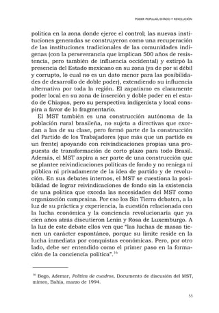 55
PODER POPULAR, ESTADO Y REVOLUCIÓN
política en la zona donde ejerce el control; las nuevas insti-
tuciones generadas se construyeron como una recuperación
de las instituciones tradicionales de las comunidades indí-
genas (con la perseverancia que implican 500 años de resis-
tencia, pero también de influencia occidental) y extirpó la
presencia del Estado mexicano en su zona (ya de por sí débil
y corrupto, lo cual no es un dato menor para las posibilida-
des de desarrollo de doble poder), extendiendo su influencia
alternativa por toda la región. El zapatismo es claramente
poder local en su zona de inserción y doble poder en el esta-
do de Chiapas, pero su perspectiva indigenista y local cons-
pira a favor de lo fragmentario.
El MST también es una construcción autónoma de la
población rural brasileña, no sujeta a directivas que exce-
dan a las de su clase, pero formó parte de la construcción
del Partido de los Trabajadores (que más que un partido es
un frente) apoyando con reivindicaciones propias una pro-
puesta de transformación de corto plazo para todo Brasil.
Además, el MST aspira a ser parte de una construcción que
se plantee reivindicaciones políticas de fondo y no reniega ni
pública ni privadamente de la idea de partido y de revolu-
ción. En sus debates internos, el MST se cuestiona la posi-
bilidad de lograr reivindicaciones de fondo sin la existencia
de una política que exceda las necesidades del MST como
organización campesina. Por eso los Sin Tierra debaten, a la
luz de su práctica y experiencia, la cuestión relacionada con
la lucha económica y la conciencia revolucionaria que ya
cien años atrás discutieron Lenin y Rosa de Luxemburgo. A
la luz de este debate ellos ven que “las luchas de masas tie-
nen un carácter espontáneo, porque su límite reside en la
lucha inmediata por conquistas económicas. Pero, por otro
lado, debe ser entendido como el primer paso en la forma-
ción de la conciencia política”.16
16
Bogo, Ademar, Política de cuadros, Documento de discusión del MST,
mimeo, Bahía, marzo de 1994.
 
