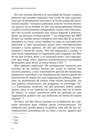 56
REFLEXIONES SOBRE EL PODER POPULAR
En este sentido discuten la necesidad de formar cuadros
políticos que puedan impulsar una lucha de tipo nacional,
cosa que la permanente atención a la lucha propia del movi-
miento impide: “entonces podremos cometer errores históri-
cos graves en la medida en que nos propusiéramos formar
cuadros revolucionarios delegándoles tareas sólo relaciona-
das con la lucha económica que nunca llegarán a desenca-
denar un proceso revolucionario”.17
La compresión del MST
de que un cambio social verdadero está más allá de la lucha
inmediata es clara; como también es clara la contradicción
inherente a todo movimiento social entre reivindicaciones
sociales y lucha política. De ahí que polemicen con ellos
mismos a través de Lenin: “Por eso (siguiendo a Lenin), si
esta lucha espontánea es importante para engrosar las filas
de los que luchan, debe, y es necesario tener, una organiza-
ción que tenga estos objetivos (revolucionarios nacionales)
formulados para llevar la lucha hasta el fin”.18
Más adelante explicitan: “Es transparente entonces que
muchas de las críticas hechas por Lenin se chocan con
nuestra práctica, o sea: conocimiento parcial del marxismo,
proponerse contribuir a la transformación social a partir del
movimiento de masas sin una organización política, absolu-
tizar un movimiento de masas como fuerza invencible, sin
una política consecuente, sin programa, ni estrategia, etc.
(…) Concluimos entonces, los dos procesos deben andar
juntos, pues si un embrión de conciencia está en la lucha
de masas, la mayor conciencia debe ser gestada en una
organización política con una definición de tareas de mayor
alcance”.19
Es decir, los Sin Tierra avanzan en la definición del mili-
tante necesario para realizar tareas revolucionarias. Un
militante que pueda pensar la política más allá de las rei-
vindicaciones inmediatas de su clase o sector, alguien que
17
Ibíd.
18
Ibíd.
19
Ibíd.
 