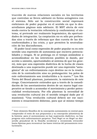 58
REFLEXIONES SOBRE EL PODER POPULAR
trucción de nuevas relaciones sociales en los territorios
que controlan se lleven adelante en forma antagónica con
el sistema. Sólo así la construcción social expresará
embriones de poder popular en el sentido en que lo des-
arrollamos páginas más adelante. El MST alerta de este
modo contra la tentación reformista (y conformista): el sis-
tema, si pretende ser realmente hegemónico, da oportuni-
dades de integración. La cooptación no es sólo por preben-
das sino a través de reformas que dan cuenta de las dis-
conformidades y las crisis, y que permiten la neutraliza-
ción de los disconformes.
El poder local como expresión de poder popular es en este
sentido una expresión de autonomía que encierra potencia-
lidades y riesgos. Si se prolonga en el tiempo aislándose o
acomodándose en los intersticios posibles (o dando, por
acción u omisión, oportunidades al sistema de que los gene-
re), más que una expresión dialéctica de la lucha de clases
destinada a una superación puede ser una expresión “anta-
gónica” de un enfrentamiento cuyo destino no es la resolu-
ción de la contradicción sino su prolongación: los polos de
este enfrentamiento son irreductibles a lo nuevo.22
Los Sin
Tierra del Brasil plantean, justamente, la existencia de este
riesgo. Concretamente entienden que a través de la consoli-
dación de los asentamientos dentro de un marco legal coo-
perativo se tiende a acomodar el movimiento y perder poten-
cialidad revolucionaria. Por ello plantean la necesidad de
una revolución cultural (en el sentido integral dado por el
maoísmo): “Una revolución cultural deberá ser ese naci-
miento o renacimiento doloroso, para que al mismo tiempo
22
Este elemento filosófico de la concepción autonomista es central para
comprender el resto de sus propuestas y su concepción (ahistórica) de
la historia: para el autonomismo no hay superación dialéctica, no hay
progreso sino enfrentamiento perpetuo. Toni Negri ve en Hegel un des-
arrollo perjudicial de la filosofía occidental y recomienda retroceder
hasta Spinoza para reconstruir las bases teóricas del pensamiento revo-
lucionario.
 
