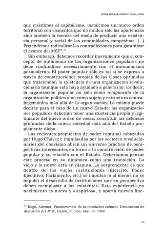 que resistimos al capitalismo, instalemos un nuevo orden
territorial con elementos que no muden sólo las apariencias
sino también la esencia del modo de producir una existen-
cia personal y social de las comunidades campesinas. (...)
Pretendemos radicalizar las contradicciones para garantizar
el avance del MST”.23
Sin embargo, debemos recordar nuevamente que el con-
cepto de autonomía de las organizaciones populares no
debe confundirse necesariamente con el autonomismo
posmoderno. El poder popular sólo es tal si se expresa a
través de construcciones propias de las clases oprimidas
que trasciendan la existencia de una organización revolu-
cionaria (aunque ésta haya ayudado a generarlo). Es decir,
la organización popular no sólo como retaguardia de la
organización política sino como sujeto y estructura contra-
hegemónica más allá de la organización. Lo mismo puede
decirse para el caso de un nuevo Estado: las organizacio-
nes populares deberían tener una existencia propia y legi-
timante del nuevo orden de cosas, constituir las defensas
profundas de la nueva sociedad más allá del Estado pro-
piamente dicho.
Las recientes propuestas de poder comunal esbozadas
por Hugo Chávez e impulsadas por los sectores revolucio-
narios del chavismo abren un universo práctico de pers-
pectivas interesantes en torno a la construcción de poder
popular y su relación con el Estado. Deberíamos pensar
este proceso en su dinámica como una transición. Lo
viejo y lo nuevo está en disputa. Lo sorprendente es que
dentro de las viejas instituciones (Ejército, Poder
Ejecutivo, Parlamento, etc.) se impulsa (o al menos no se
impide) el desarrollo de instituciones que en perspectiva
deben reemplazar a las existentes. Esta experiencia en
nacimiento es nueva y auspiciosa, y aporta nuevas líne-
59
PODER POPULAR, ESTADO Y REVOLUCIÓN
23
Bogo, Ademar, Fundamentos de la revolución cultural, Documento de
discusión del MST, Bahía, mimeo, abril de 2000.
 