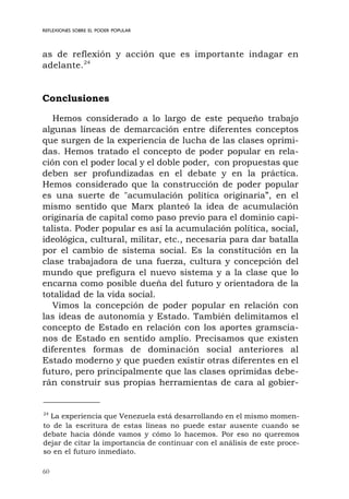 60
as de reflexión y acción que es importante indagar en
adelante.24
Conclusiones
Hemos considerado a lo largo de este pequeño trabajo
algunas líneas de demarcación entre diferentes conceptos
que surgen de la experiencia de lucha de las clases oprimi-
das. Hemos tratado el concepto de poder popular en rela-
ción con el poder local y el doble poder, con propuestas que
deben ser profundizadas en el debate y en la práctica.
Hemos considerado que la construcción de poder popular
es una suerte de "acumulación política originaria”, en el
mismo sentido que Marx planteó la idea de acumulación
originaria de capital como paso previo para el dominio capi-
talista. Poder popular es así la acumulación política, social,
ideológica, cultural, militar, etc., necesaria para dar batalla
por el cambio de sistema social. Es la constitución en la
clase trabajadora de una fuerza, cultura y concepción del
mundo que prefigura el nuevo sistema y a la clase que lo
encarna como posible dueña del futuro y orientadora de la
totalidad de la vida social.
Vimos la concepción de poder popular en relación con
las ideas de autonomía y Estado. También delimitamos el
concepto de Estado en relación con los aportes gramscia-
nos de Estado en sentido amplio. Precisamos que existen
diferentes formas de dominación social anteriores al
Estado moderno y que pueden existir otras diferentes en el
futuro, pero principalmente que las clases oprimidas debe-
rán construir sus propias herramientas de cara al gobier-
REFLEXIONES SOBRE EL PODER POPULAR
24
La experiencia que Venezuela está desarrollando en el mismo momen-
to de la escritura de estas líneas no puede estar ausente cuando se
debate hacia dónde vamos y cómo lo hacemos. Por eso no queremos
dejar de citar la importancia de continuar con el análisis de este proce-
so en el futuro inmediato.
 