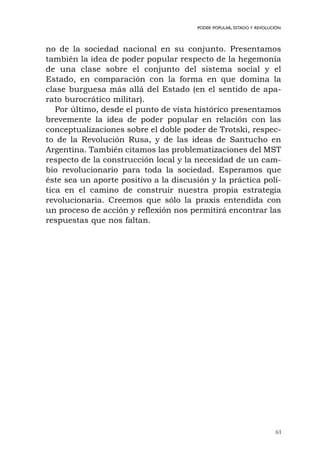 no de la sociedad nacional en su conjunto. Presentamos
también la idea de poder popular respecto de la hegemonía
de una clase sobre el conjunto del sistema social y el
Estado, en comparación con la forma en que domina la
clase burguesa más allá del Estado (en el sentido de apa-
rato burocrático militar).
Por último, desde el punto de vista histórico presentamos
brevemente la idea de poder popular en relación con las
conceptualizaciones sobre el doble poder de Trotski, respec-
to de la Revolución Rusa, y de las ideas de Santucho en
Argentina. También citamos las problematizaciones del MST
respecto de la construcción local y la necesidad de un cam-
bio revolucionario para toda la sociedad. Esperamos que
éste sea un aporte positivo a la discusión y la práctica polí-
tica en el camino de construir nuestra propia estrategia
revolucionaria. Creemos que sólo la praxis entendida con
un proceso de acción y reflexión nos permitirá encontrar las
respuestas que nos faltan.
61
PODER POPULAR, ESTADO Y REVOLUCIÓN
 