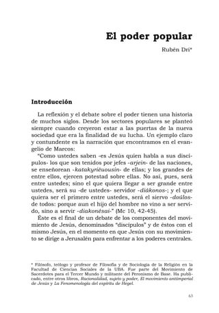 63
Introducción
La reflexión y el debate sobre el poder tienen una historia
de muchos siglos. Desde los sectores populares se planteó
siempre cuando creyeron estar a las puertas de la nueva
sociedad que era la finalidad de su lucha. Un ejemplo claro
y contundente es la narración que encontramos en el evan-
gelio de Marcos:
“Como ustedes saben -es Jesús quien habla a sus discí-
pulos- los que son tenidos por jefes -arjein- de las naciones,
se enseñorean -katakyriéuousin- de ellas; y los grandes de
entre ellos, ejercen potestad sobre ellas. No así, pues, será
entre ustedes; sino el que quiera llegar a ser grande entre
ustedes, será su -de ustedes- servidor -diákonos-; y el que
quiera ser el primero entre ustedes, será el siervo -doúlos-
de todos: porque aun el hijo del hombre no vino a ser servi-
do, sino a servir -diakonésai-” (Mc 10, 42-45).
Éste es el final de un debate de los componentes del movi-
miento de Jesús, denominados “discípulos” y de éstos con el
mismo Jesús, en el momento en que Jesús con su movimien-
to se dirige a Jerusalén para enfrentar a los poderes centrales.
El poder popular
Rubén Dri*
* Filósofo, teólogo y profesor de Filosofía y de Sociología de la Religión en la
Facultad de Ciencias Sociales de la UBA. Fue parte del Movimiento de
Sacerdotes para el Tercer Mundo y militante del Peronismo de Base. Ha publi-
cado, entre otros libros, Racionalidad, sujeto y poder, El movimiento antiimperial
de Jesús y La Fenomenología del espíritu de Hegel.
 