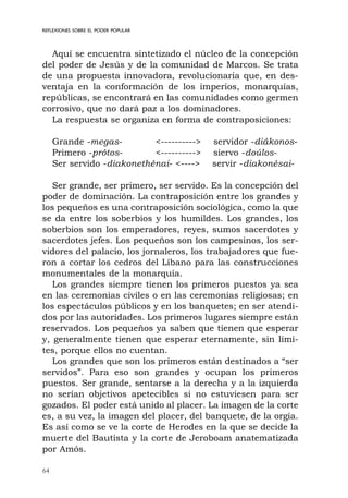 64
REFLEXIONES SOBRE EL PODER POPULAR
Aquí se encuentra sintetizado el núcleo de la concepción
del poder de Jesús y de la comunidad de Marcos. Se trata
de una propuesta innovadora, revolucionaria que, en des-
ventaja en la conformación de los imperios, monarquías,
repúblicas, se encontrará en las comunidades como germen
corrosivo, que no dará paz a los dominadores.
La respuesta se organiza en forma de contraposiciones:
Grande -megas- <----------> servidor -diákonos-
Primero -prótos- <----------> siervo -doúlos-
Ser servido -diakonethénai- <----> servir -diakonésai-
Ser grande, ser primero, ser servido. Es la concepción del
poder de dominación. La contraposición entre los grandes y
los pequeños es una contraposición sociológica, como la que
se da entre los soberbios y los humildes. Los grandes, los
soberbios son los emperadores, reyes, sumos sacerdotes y
sacerdotes jefes. Los pequeños son los campesinos, los ser-
vidores del palacio, los jornaleros, los trabajadores que fue-
ron a cortar los cedros del Líbano para las construcciones
monumentales de la monarquía.
Los grandes siempre tienen los primeros puestos ya sea
en las ceremonias civiles o en las ceremonias religiosas; en
los espectáculos públicos y en los banquetes; en ser atendi-
dos por las autoridades. Los primeros lugares siempre están
reservados. Los pequeños ya saben que tienen que esperar
y, generalmente tienen que esperar eternamente, sin lími-
tes, porque ellos no cuentan.
Los grandes que son los primeros están destinados a “ser
servidos”. Para eso son grandes y ocupan los primeros
puestos. Ser grande, sentarse a la derecha y a la izquierda
no serían objetivos apetecibles si no estuviesen para ser
gozados. El poder está unido al placer. La imagen de la corte
es, a su vez, la imagen del placer, del banquete, de la orgía.
Es así como se ve la corte de Herodes en la que se decide la
muerte del Bautista y la corte de Jeroboam anatematizada
por Amós.
 