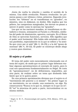 66
REFLEXIONES SOBRE EL PODER POPULAR
Jesús da vuelta la relación y cambia el sentido de la
misma. Una doble revolución. Primera revolución: los pri-
meros pasan a ser últimos y éstos, primeros. Segunda revo-
lución: los “últimos” no se transforman en “grandes”, en
árjontes, sino en diákonoi, en doúloi. Ello implica que los
pobres, los campesinos marginados, los siervos no pasan a
ejercer el poder como lo ejercían los “grandes”.
Los que en las naciones mandan, se transforman en dic-
tadores o tiranos, semejantes al Faraón o a Herodes, símbo-
los del poder de dominación, opresivo, corrupto. En el Reino
de Dios se ejercerán funciones, servicios. Ello significa que
el poder será horizontal. Ello había sido señalado en diver-
sas parábolas, especialmente en la que se refiere a “la semi-
lla que crece por sí sola” (Mc 4, 26-29) y a la del “grano de
mostaza” (Mc 4, 30-32). El poder se construye desde abajo
y nunca para dominar.
El sujeto y el poder
El tema del poder está esencialmente relacionado con el
tema del sujeto, de modo que en primer lugar debemos rea-
lizar algunas aproximaciones al concepto de sujeto, para lo
cual nos apoyaremos fundamentalmente en Hegel. Se trata
de “aproximaciones”, no de definiciones, imposibles, por
otra parte, de realizar sobre un tema que desborda todo
límite que se le quiera poner.
En una primera aproximación diremos que el sujeto es el
“movimiento del ponerse a sí mismo”.1
En primer lugar es
un movimiento, no un estado, una sustancia, un algo. En
consecuencia “Nunca es lo que es, siempre es lo que no es”.
El “no” lo atraviesa de parte a parte, incrustándose en su
misma médula.
1
Hegel, G. W. F., Fenomenología del espíritu, FCE, México, 1973, pp.
16 y 17.
 