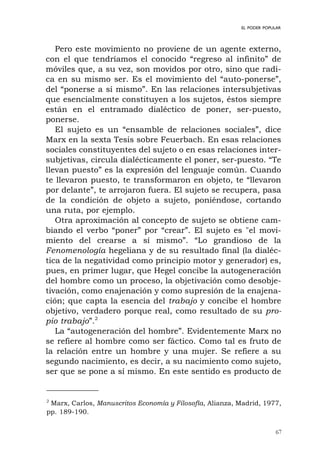 67
EL PODER POPULAR
Pero este movimiento no proviene de un agente externo,
con el que tendríamos el conocido “regreso al infinito” de
móviles que, a su vez, son movidos por otro, sino que radi-
ca en su mismo ser. Es el movimiento del “auto-ponerse”,
del “ponerse a sí mismo”. En las relaciones intersubjetivas
que esencialmente constituyen a los sujetos, éstos siempre
están en el entramado dialéctico de poner, ser-puesto,
ponerse.
El sujeto es un “ensamble de relaciones sociales”, dice
Marx en la sexta Tesis sobre Feuerbach. En esas relaciones
sociales constituyentes del sujeto o en esas relaciones inter-
subjetivas, circula dialécticamente el poner, ser-puesto. “Te
llevan puesto” es la expresión del lenguaje común. Cuando
te llevaron puesto, te transformaron en objeto, te “llevaron
por delante”, te arrojaron fuera. El sujeto se recupera, pasa
de la condición de objeto a sujeto, poniéndose, cortando
una ruta, por ejemplo.
Otra aproximación al concepto de sujeto se obtiene cam-
biando el verbo “poner” por “crear”. El sujeto es "el movi-
miento del crearse a sí mismo”. “Lo grandioso de la
Fenomenología hegeliana y de su resultado final (la dialéc-
tica de la negatividad como principio motor y generador) es,
pues, en primer lugar, que Hegel concibe la autogeneración
del hombre como un proceso, la objetivación como desobje-
tivación, como enajenación y como supresión de la enajena-
ción; que capta la esencia del trabajo y concibe el hombre
objetivo, verdadero porque real, como resultado de su pro-
pio trabajo”.2
La “autogeneración del hombre”. Evidentemente Marx no
se refiere al hombre como ser fáctico. Como tal es fruto de
la relación entre un hombre y una mujer. Se refiere a su
segundo nacimiento, es decir, a su nacimiento como sujeto,
ser que se pone a sí mismo. En este sentido es producto de
2
Marx, Carlos, Manuscritos Economía y Filosofía, Alianza, Madrid, 1977,
pp. 189-190.
 