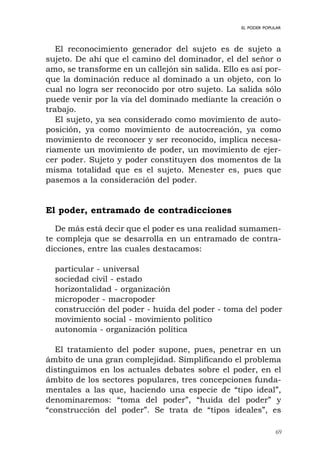 69
EL PODER POPULAR
El reconocimiento generador del sujeto es de sujeto a
sujeto. De ahí que el camino del dominador, el del señor o
amo, se transforme en un callejón sin salida. Ello es así por-
que la dominación reduce al dominado a un objeto, con lo
cual no logra ser reconocido por otro sujeto. La salida sólo
puede venir por la vía del dominado mediante la creación o
trabajo.
El sujeto, ya sea considerado como movimiento de auto-
posición, ya como movimiento de autocreación, ya como
movimiento de reconocer y ser reconocido, implica necesa-
riamente un movimiento de poder, un movimiento de ejer-
cer poder. Sujeto y poder constituyen dos momentos de la
misma totalidad que es el sujeto. Menester es, pues que
pasemos a la consideración del poder.
El poder, entramado de contradicciones
De más está decir que el poder es una realidad sumamen-
te compleja que se desarrolla en un entramado de contra-
dicciones, entre las cuales destacamos:
particular - universal
sociedad civil - estado
horizontalidad - organización
micropoder - macropoder
construcción del poder - huida del poder - toma del poder
movimiento social - movimiento político
autonomía - organización política
El tratamiento del poder supone, pues, penetrar en un
ámbito de una gran complejidad. Simplificando el problema
distinguimos en los actuales debates sobre el poder, en el
ámbito de los sectores populares, tres concepciones funda-
mentales a las que, haciendo una especie de “tipo ideal”,
denominaremos: “toma del poder”, “huida del poder” y
“construcción del poder”. Se trata de “tipos ideales”, es
 