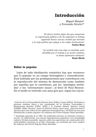 "El obrero tendrá algún día que conquistar
la supremacía política a fin de organizar el trabajo
siguiendo líneas nuevas: tendrá que derrotar
a la vieja política que apoya a las viejas instituciones"
Carlos Marx
"La actitud ante este algo no decidido, pero
decidible por el trabajo y la acción mediata,
se llama optimismo militante"
Ernst Bloch
Sobre lo popular
Lejos de toda idealización romántica hay que reconocer
que lo popular es un campo heterogéneo y contradictorio.
Está habitado por las predisposiciones que contribuyen con
la reproducción del sistema de dominación como también
por aquellas que lo cuestionan, por las "patologías mórbi-
das" y las "orientaciones sanas", al decir de Paul Ricoeur.
En el medio se extiende una zona gris que, según las coyun-
Introducción
Miguel Mazzeo*
y Fernando Stratta**
7
* Docente de la Universidad de Buenos Aires (UBA) y Lanús (UNLa). Participó en
diversas cátedras libres y fue coordinador de la Cátedra Universidad y
Movimientos Sociales (UNLP, 2005) y la Cátedra Abierta América Latina
(UNMdP, 2006). Escritor. Autor de diversos libros, entre otros, ¿Qué (no) hacer?
Apuntes para una crítica de los regímenes emancipatorios y El Sueño de una cosa
(introducción al poder popular). Es militante del Frente Popular Darío Santillán.
** Sociólogo egresado de la UBA. Ha publicado artículos en distintas revistas y
escrito, en colaboración, Las nuevas organizaciones populares: una metodología
radical y El tizón encendido. Apuntes sobre las experiencias de construcción terri-
torial (inédito). Participó en el libro Venezuela, ¿la revolución por otros medios?
Es militante del Frente Popular Darío Santillán.
 