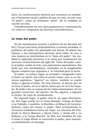 70
REFLEXIONES SOBRE EL PODER POPULAR
decir, de construcciones teóricas que consisten en conside-
rar el fenómeno social o político de que se trata, en este caso
“el poder”, como un fenómeno “puro”. En la realidad no
sucede tal cosa.
Consideraremos los tres tipos propuestos y trataremos de
ver cómo se comportan las diversas contradicciones.
La toma del poder
En los movimientos sociales y políticos de las décadas del
60 y 70 que marcaron profundamente a nuestra sociedad, el
problema del poder fue planteado con fuerza. El debate fue
intenso, y las concepciones diversas, pero todas, de una u
otra manera se sintetizaban en la "toma del poder". En rea-
lidad la expresión pertenece a la teoría que fundamentó los
procesos revolucionarios del siglo XX. Toma del poder, asal-
to al poder, asalto al cielo, son expresiones equivalentes. Sin
duda que son movilizadoras, encienden en la imaginación
figuras utópicas que impulsan a la voluntad para la lucha.
El poder, en primer lugar, es pensado o imaginado como
si fuese un objeto. Así como se puede tomar, asir, o, en tér-
minos populares, “agarrar” un objeto, también se puede
tomar o agarrar el poder. De esta manera, se piensa que no
se tiene el poder, no se lo ejerce, hasta que no se lo ha toma-
do. El poder está en manos de las clases dominantes, de los
grandes consorcios, del ejército. En fin, alguien, o algunos
lo tienen. Se trata de arrebatárselo.
En segundo lugar, el poder está en un lugar determina-
do. Ese lugar puede ser la “Casa Rosada”, Campo de Mayo
o La Tablada, o también, la Bastilla o el Palacio de Invierno.
Quienes están ahí tienen el poder. Para arrebatárselo es
necesario trasladarse hasta ese lugar. La columna del Che,
desde la Sierra Maestra a Santa Clara, y desde allí a La
Habana, o la “Larga Marcha” de Mao son símbolos de este
ir hasta el lugar donde se encuentra el poder, para tomarlo,
arrebatándoselo al enemigo.
 