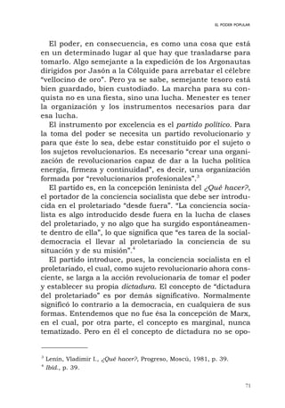 71
EL PODER POPULAR
El poder, en consecuencia, es como una cosa que está
en un determinado lugar al que hay que trasladarse para
tomarlo. Algo semejante a la expedición de los Argonautas
dirigidos por Jasón a la Cólquide para arrebatar el célebre
“vellocino de oro”. Pero ya se sabe, semejante tesoro está
bien guardado, bien custodiado. La marcha para su con-
quista no es una fiesta, sino una lucha. Menester es tener
la organización y los instrumentos necesarios para dar
esa lucha.
El instrumento por excelencia es el partido político. Para
la toma del poder se necesita un partido revolucionario y
para que éste lo sea, debe estar constituido por el sujeto o
los sujetos revolucionarios. Es necesario “crear una organi-
zación de revolucionarios capaz de dar a la lucha política
energía, firmeza y continuidad”, es decir, una organización
formada por “revolucionarios profesionales”.3
El partido es, en la concepción leninista del ¿Qué hacer?,
el portador de la conciencia socialista que debe ser introdu-
cida en el proletariado “desde fuera”. “La conciencia socia-
lista es algo introducido desde fuera en la lucha de clases
del proletariado, y no algo que ha surgido espontáneamen-
te dentro de ella”, lo que significa que “es tarea de la social-
democracia el llevar al proletariado la conciencia de su
situación y de su misión”.4
El partido introduce, pues, la conciencia socialista en el
proletariado, el cual, como sujeto revolucionario ahora cons-
ciente, se larga a la acción revolucionaria de tomar el poder
y establecer su propia dictadura. El concepto de “dictadura
del proletariado” es por demás significativo. Normalmente
significó lo contrario a la democracia, en cualquiera de sus
formas. Entendemos que no fue ésa la concepción de Marx,
en el cual, por otra parte, el concepto es marginal, nunca
tematizado. Pero en él el concepto de dictadura no se opo-
3
Lenín, Vladimir I., ¿Qué hacer?, Progreso, Moscú, 1981, p. 39.
4
Ibíd., p. 39.
 