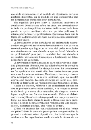 72
REFLEXIONES SOBRE EL PODER POPULAR
nía al de democracia, en el sentido de elecciones, partidos
políticos diferentes, en la medida en que consideraba que
las democracias burguesas eran dictaduras.
Ello significa que para Marx la dictadura implicaba la
dominación de una clase sobre las otras, no necesariamen-
te la de un partido político. Así como la dictadura de la bur-
guesía se ejerce mediante diversos partidos políticos, lo
mismo podría hacer el proletariado. Queremos decir que la
lógica de la dominación de clase no implica necesariamente
el partido único.
La instauración de las dictaduras del proletariado ha pro-
ducido, en general, resultados decepcionantes. Los partidos
revolucionarios que lograron la toma del poder establecie-
ron efectivamente una dictadura que se llamó “dictadura
del proletariado” pero que, en realidad, fue una dictadura
del partido, del aparato burocrático y finalmente del líder,
depositario de la ciencia.
La revolución se había realizado para construir una socie-
dad plenamente liberada, con igualdad efectiva de derechos
para todos. La realidad fue decepcionante. La dominación
no fue quebrada sino sustituida. Los revolucionarios pasa-
ron a ser los nuevos señores. Mentiras, crímenes y corrup-
ción acompañaron a la nueva sociedad, que no resultó
nueva, sino antigua. La caída del Muro de Berlín es el sím-
bolo de la derrota de las revoluciones que tomaron el poder.
Hablar de traición, referirse a las condiciones difíciles en
que se produjo la revolución soviética, a la temprana muer-
te de Lenin y a otras circunstancias, de ninguna manera
logran explicar un fracaso tan rotundo. Volver al debate
entre Lenin y Rosa Luxemburgo puede ser un ejercicio exce-
lente, no para darle ahora la razón a Rosa, sino para buce-
ar en el destino de una revolución realizada por una organi-
zación, el partido político, que “toma el poder”.
¿Cómo se superan las contradicciones en el tipo “toma
del poder”? Para la toma del poder prima la organización, lo
general o universal sobre el particular, los individuos que la
conforman. La organización suele asumir la forma de un
 
