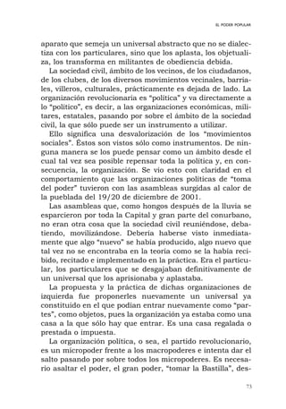 73
EL PODER POPULAR
aparato que semeja un universal abstracto que no se dialec-
tiza con los particulares, sino que los aplasta, los objetuali-
za, los transforma en militantes de obediencia debida.
La sociedad civil, ámbito de los vecinos, de los ciudadanos,
de los clubes, de los diversos movimientos vecinales, barria-
les, villeros, culturales, prácticamente es dejada de lado. La
organización revolucionaria es “política” y va directamente a
lo “político”, es decir, a las organizaciones económicas, mili-
tares, estatales, pasando por sobre el ámbito de la sociedad
civil, la que sólo puede ser un instrumento a utilizar.
Ello significa una desvalorización de los “movimientos
sociales”. Éstos son vistos sólo como instrumentos. De nin-
guna manera se los puede pensar como un ámbito desde el
cual tal vez sea posible repensar toda la política y, en con-
secuencia, la organización. Se vio esto con claridad en el
comportamiento que las organizaciones políticas de “toma
del poder” tuvieron con las asambleas surgidas al calor de
la pueblada del 19/20 de diciembre de 2001.
Las asambleas que, como hongos después de la lluvia se
esparcieron por toda la Capital y gran parte del conurbano,
no eran otra cosa que la sociedad civil reuniéndose, deba-
tiendo, movilizándose. Debería haberse visto inmediata-
mente que algo “nuevo” se había producido, algo nuevo que
tal vez no se encontraba en la teoría como se la había reci-
bido, recitado e implementado en la práctica. Era el particu-
lar, los particulares que se desgajaban definitivamente de
un universal que los aprisionaba y aplastaba.
La propuesta y la práctica de dichas organizaciones de
izquierda fue proponerles nuevamente un universal ya
constituido en el que podían entrar nuevamente como “par-
tes”, como objetos, pues la organización ya estaba como una
casa a la que sólo hay que entrar. Es una casa regalada o
prestada o impuesta.
La organización política, o sea, el partido revolucionario,
es un micropoder frente a los macropoderes e intenta dar el
salto pasando por sobre todos los micropoderes. Es necesa-
rio asaltar el poder, el gran poder, “tomar la Bastilla”, des-
 