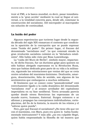 74
REFLEXIONES SOBRE EL PODER POPULAR
truir al FMI, a la banca mundial, es decir, pasar inmediata-
mente a la "gran acción" mediante la cual se llegue al uni-
versal, a la totalidad concreta para, desde allí, comenzar la
construcción del socialismo. Del micropoder al macropoder
sin solución de continuidad.
La huida del poder
Algunas experiencias que tuvieron lugar desde la segun-
da década del siglo XIX enmarcan el contexto que condicio-
na la aparición de la concepción que se puede expresar
como “huida del poder”. En primer lugar, el fracaso del
denominado “socialismo real”. Lo que comenzó siendo la
gran revolución socialista culminó en la “dictadura estali-
nista”. Ello había sido visto por Rosa Luxemburgo.
La “caída del Muro de Berlín”, símbolo mayor, impactan-
te, de dicho fracaso, fue un durísimo golpe para quienes no
sólo habían abrigado esperanzas en la Revolución Rusa,
sino que habían dedicado gran parte de su vida a la militan-
cia, siguiendo las orientaciones que venían del que se creía
centro ortodoxo del marxismo-leninismo. Desilusión, amar-
gura, desorientación, falta de sentido, son algunos de los
sentimientos que embargaron a muchos militantes.
El fenómeno que se conoce como “posmodernidad” está
estrechamente ligado a la caída dramática del denominado
“socialismo real” y al avance arrollador del capitalismo
imperialista en su fase neoliberal. Tierra arrasada parecía
quedar donde otrora florecieran las esperanzas de un
mundo nuevo, humano, fraternal. Surgen entonces o se
afirman y propagan las concepciones individualistas, corto-
placistas, del fin de la historia, la muerte de los relatos y el
“sálvese quien pueda”.
Pero ¿por qué fracasó el socialismo? ¿No tiene ello que ver
con el marxismo, con Marx, pues era quien lo había funda-
mentado teóricamente? Y más allá: ¿no era culpable Hegel,
quien había emponzoñado la filosofía de tal manera que
 