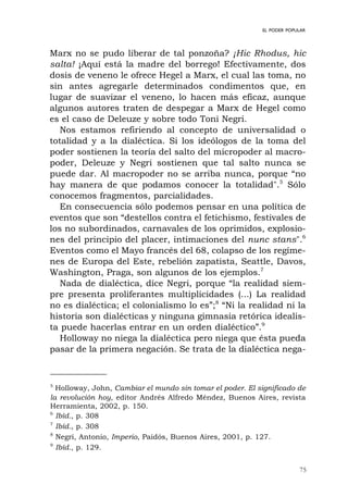75
EL PODER POPULAR
Marx no se pudo liberar de tal ponzoña? ¡Hic Rhodus, hic
salta! ¡Aquí está la madre del borrego! Efectivamente, dos
dosis de veneno le ofrece Hegel a Marx, el cual las toma, no
sin antes agregarle determinados condimentos que, en
lugar de suavizar el veneno, lo hacen más eficaz, aunque
algunos autores traten de despegar a Marx de Hegel como
es el caso de Deleuze y sobre todo Toni Negri.
Nos estamos refiriendo al concepto de universalidad o
totalidad y a la dialéctica. Si los ideólogos de la toma del
poder sostienen la teoría del salto del micropoder al macro-
poder, Deleuze y Negri sostienen que tal salto nunca se
puede dar. Al macropoder no se arriba nunca, porque “no
hay manera de que podamos conocer la totalidad".5
Sólo
conocemos fragmentos, parcialidades.
En consecuencia sólo podemos pensar en una política de
eventos que son “destellos contra el fetichismo, festivales de
los no subordinados, carnavales de los oprimidos, explosio-
nes del principio del placer, intimaciones del nunc stans".6
Eventos como el Mayo francés del 68, colapso de los regíme-
nes de Europa del Este, rebelión zapatista, Seattle, Davos,
Washington, Praga, son algunos de los ejemplos.7
Nada de dialéctica, dice Negri, porque “la realidad siem-
pre presenta proliferantes multiplicidades (...) La realidad
no es dialéctica; el colonialismo lo es”;8
“Ni la realidad ni la
historia son dialécticas y ninguna gimnasia retórica idealis-
ta puede hacerlas entrar en un orden dialéctico”.9
Holloway no niega la dialéctica pero niega que ésta pueda
pasar de la primera negación. Se trata de la dialéctica nega-
5
Holloway, John, Cambiar el mundo sin tomar el poder. El significado de
la revolución hoy, editor Andrés Alfredo Méndez, Buenos Aires, revista
Herramienta, 2002, p. 150.
6
Ibíd., p. 308
7
Ibíd., p. 308
8
Negri, Antonio, Imperio, Paidós, Buenos Aires, 2001, p. 127.
9
Ibíd., p. 129.
 