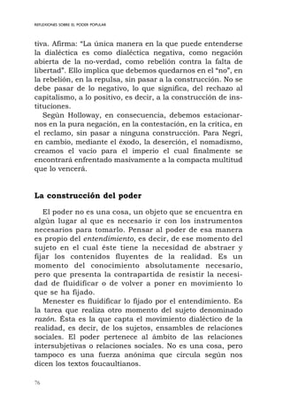 76
REFLEXIONES SOBRE EL PODER POPULAR
tiva. Afirma: “La única manera en la que puede entenderse
la dialéctica es como dialéctica negativa, como negación
abierta de la no-verdad, como rebelión contra la falta de
libertad”. Ello implica que debemos quedarnos en el “no”, en
la rebelión, en la repulsa, sin pasar a la construcción. No se
debe pasar de lo negativo, lo que significa, del rechazo al
capitalismo, a lo positivo, es decir, a la construcción de ins-
tituciones.
Según Holloway, en consecuencia, debemos estacionar-
nos en la pura negación, en la contestación, en la crítica, en
el reclamo, sin pasar a ninguna construcción. Para Negri,
en cambio, mediante el éxodo, la deserción, el nomadismo,
creamos el vacío para el imperio el cual finalmente se
encontrará enfrentado masivamente a la compacta multitud
que lo vencerá.
La construcción del poder
El poder no es una cosa, un objeto que se encuentra en
algún lugar al que es necesario ir con los instrumentos
necesarios para tomarlo. Pensar al poder de esa manera
es propio del entendimiento, es decir, de ese momento del
sujeto en el cual éste tiene la necesidad de abstraer y
fijar los contenidos fluyentes de la realidad. Es un
momento del conocimiento absolutamente necesario,
pero que presenta la contrapartida de resistir la necesi-
dad de fluidificar o de volver a poner en movimiento lo
que se ha fijado.
Menester es fluidificar lo fijado por el entendimiento. Es
la tarea que realiza otro momento del sujeto denominado
razón. Ésta es la que capta el movimiento dialéctico de la
realidad, es decir, de los sujetos, ensambles de relaciones
sociales. El poder pertenece al ámbito de las relaciones
intersubjetivas o relaciones sociales. No es una cosa, pero
tampoco es una fuerza anónima que circula según nos
dicen los textos foucaultianos.
 