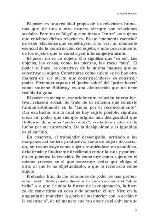 77
EL PODER POPULAR
El poder es una realidad propia de las relaciones huma-
nas que, de una u otra manera siempre son relaciones
sociales. Pero no es “algo” que se instala “entre” los sujetos
que entablan dichas relaciones. Es un “momento esencial”
de esas relaciones que constituyen, a su vez, un momento
esencial de la construcción del sujeto, o más precisamente,
de los sujetos que se construyen intersubjetivamente.
El poder no es un objeto. Ello significa que “no es”. Los
objetos, las cosas, como las piedras, las rocas “son”. El
poder se hace, se construye de la misma manera que se
construye el sujeto. Construirse como sujeto –y no hay otra
manera de ser sujeto que construyéndose- es construir
poder. Pretender separar el “poder-sobre” del “poder hacer”
como sostiene Holloway es una abstracción que no tiene
realidad alguna.
El poder es siempre, esencialmente, relación intersubje-
tiva, relación social. Se trata de la relación que consiste
fundamentalmente en la “lucha por el reconocimiento”.
Dar esa lucha, sin la cual no hay sujeto posible, significa
crear un poder que siempre origina una desigualdad que
Holloway denomina “poder-sobre”, verdadero motor de la
lucha por su superación. De la desigualdad a la igualdad
es el camino.
En concreto, el trabajador desocupado, arrojado a los
márgenes del ámbito productivo, como un objeto descarta-
do, se reconstruye como sujeto reuniéndose en asamblea,
debatiendo y finalmente decidiendo cortar la ruta y ponien-
do en práctica la decisión. Se construye como sujeto en el
mismo proceso en el que construye poder que obliga al
otro, al que lo ha objetualizado, a que lo reconozca como
sujeto.
Pretender huir de las relaciones de poder es una preten-
sión inútil. Sólo puede llevar a la construcción del “alma
bella” a la que “le falta la fuerza de la enajenación, la fuer-
za de convertirse en cosa y de soportar el ser. Vive en la
angustia de manchar la gloria de su interior con la acción y
la existencia”, de tal manera que “su obrar es el anhelar que
 