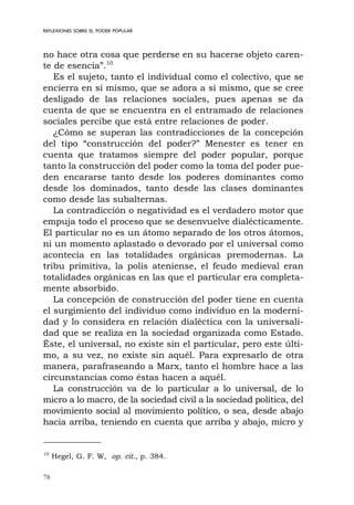 78
REFLEXIONES SOBRE EL PODER POPULAR
no hace otra cosa que perderse en su hacerse objeto caren-
te de esencia”.10
Es el sujeto, tanto el individual como el colectivo, que se
encierra en sí mismo, que se adora a sí mismo, que se cree
desligado de las relaciones sociales, pues apenas se da
cuenta de que se encuentra en el entramado de relaciones
sociales percibe que está entre relaciones de poder.
¿Cómo se superan las contradicciones de la concepción
del tipo “construcción del poder?” Menester es tener en
cuenta que tratamos siempre del poder popular, porque
tanto la construcción del poder como la toma del poder pue-
den encararse tanto desde los poderes dominantes como
desde los dominados, tanto desde las clases dominantes
como desde las subalternas.
La contradicción o negatividad es el verdadero motor que
empuja todo el proceso que se desenvuelve dialécticamente.
El particular no es un átomo separado de los otros átomos,
ni un momento aplastado o devorado por el universal como
acontecía en las totalidades orgánicas premodernas. La
tribu primitiva, la polis ateniense, el feudo medieval eran
totalidades orgánicas en las que el particular era completa-
mente absorbido.
La concepción de construcción del poder tiene en cuenta
el surgimiento del individuo como individuo en la moderni-
dad y lo considera en relación dialéctica con la universali-
dad que se realiza en la sociedad organizada como Estado.
Éste, el universal, no existe sin el particular, pero este últi-
mo, a su vez, no existe sin aquél. Para expresarlo de otra
manera, parafraseando a Marx, tanto el hombre hace a las
circunstancias como éstas hacen a aquél.
La construcción va de lo particular a lo universal, de lo
micro a lo macro, de la sociedad civil a la sociedad política, del
movimiento social al movimiento político, o sea, desde abajo
hacia arriba, teniendo en cuenta que arriba y abajo, micro y
10
Hegel, G. F. W, op. cit., p. 384.
 