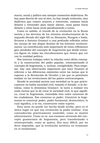 79
EL PODER POPULAR
macro, social y político son siempre momentos dialécticos. No
hay paso directo de uno al otro, no hay simple evolución, sino
dialéctica que conoce avances y retrocesos, caminar hacia
delante y retroceder para tomar aliento, unos pasos hacia
delante y otros hacia atrás parafraseando a Lenin.
Como es sabido, el triunfo de la revolución en la Rusia
zarista y las derrotas de los intentos revolucionarios de la
segunda década del siglo XX en Alemania, Hungría e Italia,
llevaron a Antonio Gramsci a una profunda reflexión sobre
las causas de tan dispar destino de los intentos revolucio-
narios. La contribución más importante de estas reflexiones
gira alrededor del concepto de hegemonía que desde enton-
ces figura en todas las elucubraciones que tienen que ver
con la realidad política.
Nos interesa trabajar sobre la relación entre dicho concep-
to y la construcción del poder popular, reinterpretando el
concepto de hegemonía, o, incluso, corrigiéndolo. Para empe-
zar, hay una observación importante que hace Gramsci al
referirse a las diferencias existentes entre las tareas que le
esperan a la Revolución de Octubre y las que es perentorio
realizar en las revoluciones del los países centroeuropeos.
Siendo la sociedad zarista una sociedad en la que prácti-
camente no había sociedad civil, tomado el Estado –o la for-
taleza, como lo denomina Gramsci– la tarea a realizar era
nada menos que la de crear la sociedad civil, lo que signifi-
ca, crear la hegemonía, entendida ésta como consenso de
los ciudadanos. Ese consenso es poder. Construir la hege-
monía es construir poder, poder horizontal, democrático, lo
cual significa, a la vez, construirse como sujetos.
Esta tarea no puede ser hecha desde arriba, pero es el
único lugar en que esa revolución la podía realizar. Una
contradicción prácticamente insoluble, como se mostró
ulteriormente. Como se ve, nos estamos sirviendo del con-
cepto gramsciano de hegemonía, pero transformado o
reinterpretado, como se quiera. Era muy difícil, por no
decir imposible, que la revolución soviética no terminase
en el estalinismo.
 