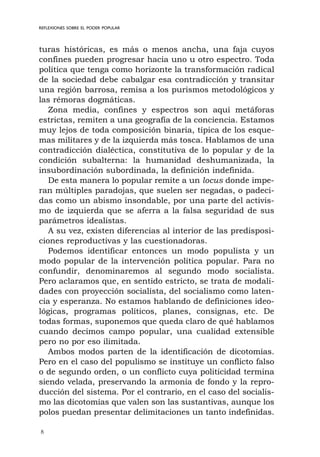 8
REFLEXIONES SOBRE EL PODER POPULAR
turas históricas, es más o menos ancha, una faja cuyos
confines pueden progresar hacia uno u otro espectro. Toda
política que tenga como horizonte la transformación radical
de la sociedad debe cabalgar esa contradicción y transitar
una región barrosa, remisa a los purismos metodológicos y
las rémoras dogmáticas.
Zona media, confines y espectros son aquí metáforas
estrictas, remiten a una geografía de la conciencia. Estamos
muy lejos de toda composición binaria, típica de los esque-
mas militares y de la izquierda más tosca. Hablamos de una
contradicción dialéctica, constitutiva de lo popular y de la
condición subalterna: la humanidad deshumanizada, la
insubordinación subordinada, la definición indefinida.
De esta manera lo popular remite a un locus donde impe-
ran múltiples paradojas, que suelen ser negadas, o padeci-
das como un abismo insondable, por una parte del activis-
mo de izquierda que se aferra a la falsa seguridad de sus
parámetros idealistas.
A su vez, existen diferencias al interior de las predisposi-
ciones reproductivas y las cuestionadoras.
Podemos identificar entonces un modo populista y un
modo popular de la intervención política popular. Para no
confundir, denominaremos al segundo modo socialista.
Pero aclaramos que, en sentido estricto, se trata de modali-
dades con proyección socialista, del socialismo como laten-
cia y esperanza. No estamos hablando de definiciones ideo-
lógicas, programas políticos, planes, consignas, etc. De
todas formas, suponemos que queda claro de qué hablamos
cuando decimos campo popular, una cualidad extensible
pero no por eso ilimitada.
Ambos modos parten de la identificación de dicotomías.
Pero en el caso del populismo se instituye un conflicto falso
o de segundo orden, o un conflicto cuya politicidad termina
siendo velada, preservando la armonía de fondo y la repro-
ducción del sistema. Por el contrario, en el caso del socialis-
mo las dicotomías que valen son las sustantivas, aunque los
polos puedan presentar delimitaciones un tanto indefinidas.
 