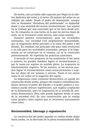 80
REFLEXIONES SOBRE EL PODER POPULAR
De hecho, esto ya había sido expuesto por Hegel en la céle-
bre dialéctica del señor y el siervo. El camino del señor es un
callejón sin salida. Desde el poder de dominación, aunque
éste se denomine “dictadura del proletariado” es imposible
pasar a una sociedad del mutuo reconocimiento. Los sujetos
no se realizan por una concesión que se les hace desde arri-
ba. Se conquista en una lucha en la que los siervos dejan de
serlo, no se reconocen como siervos, sino como sujetos.
Gramsci plantea correctamente, para las sociedades
avanzadas, con sociedad civil ampliamente desarrollada,
que la hegemonía debía preceder a la toma del poder o del
Estado. En realidad, ese principio vale para toda revolución
y no sólo para las sociedades avanzadas, porque si la hege-
monía no se construye en el camino, no se la construirá
posteriormente. Se repetirán las prácticas anteriores.
A menudo se nos pregunta en los seminarios si los amos
o señores no pueden también lograr el reconocimiento y,
por lo tanto ser sujetos en sentido pleno. La respuesta es
absolutamente negativa. Ni los señores, ni los siervos pue-
den lograr el reconocimiento como autoconciencias o suje-
tos sin dejar de ser señores o siervos. Tanto el ser siervo
como el ser señor es la negación del sujeto.
La hegemonía como consenso democrático no puede ser
construida desde arriba, porque ello implica subordinación.
Quien detenta el poder del Estado o el poder político y eco-
nómico puede obtener legitimación, que implica aceptación
de la dominación, pero no hegemonía en el sentido de con-
senso democrático. Éste sólo puede lograrse desde el seno
de la sociedad civil. Es una construcción que se realiza
entre iguales, entre sujetos que se reconocen mutuamente
como tales.
Horizontalidad, liderazgo y organización
La construcción del poder popular se realiza desde abajo
hacia arriba, en la dirección de la plena horizontalidad. Ello
 