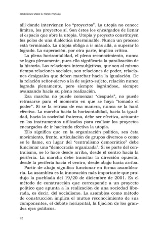 82
REFLEXIONES SOBRE EL PODER POPULAR
allí donde intervienen los “proyectos”. La utopía no conoce
límites, los proyectos sí. Son éstos los encargados de llenar
el espacio que abre la utopía. Utopía y proyecto constituyen
los polos de una dialéctica interminable. Nunca un proceso
está terminado. La utopía obliga a ir más allá, a superar lo
logrado. La superación, por otra parte, implica crítica.
La plena horizontalidad, el pleno reconocimiento, nunca
se logra plenamente, pues ello significaría la paralización de
la historia. Las relaciones intersubjetivas, que son al mismo
tiempo relaciones sociales, son relaciones de poder, relacio-
nes desiguales que deben marchar hacia la igualación. De
la relación señor-siervo a la de sujeto-sujeto, relación nunca
lograda plenamente, pero siempre lográndose, siempre
avanzando hacia su plena realización.
Esa marcha no puede comenzar “después”, no puede
retrasarse para el momento en que se haya “tomado el
poder”. Si se la retrasa de esa manera, nunca se la hará
efectiva. La marcha hacia la horizontalidad, hacia la igual-
dad, hacia la sociedad fraterna, debe ser efectiva, actuante
en los instrumentos utilizados para realizar los proyectos
encargados de ir haciendo efectiva la utopía.
Ello significa que en la organización política, sea ésta
movimiento, frente, articulación de grupos diversos o como
se le llame, en lugar del “centralismo democrático” debe
funcionar una “democracia organizada”. Si se parte del cen-
tralismo, se lo hace desde arriba, desde el centro hacia la
periferia. La marcha debe transitar la dirección opuesta,
desde la periferia hacia el centro, desde abajo hacia arriba.
Partir de abajo significa funcionar en forma asamblea-
ria. La asamblea es la innovación más importante que pro-
dujo la pueblada del 19/20 de diciembre de 2001. Es el
método de construcción que corresponde a un proyecto
político que apunta a la realización de una sociedad libe-
rada, es decir, del socialismo. La asamblea como método
de construcción implica el mutuo reconocimiento de sus
componentes, el debate horizontal, la fijación de los gran-
des ejes políticos.
 