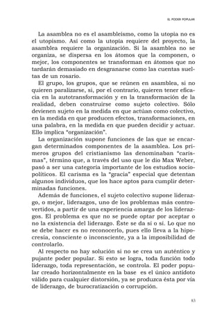 83
EL PODER POPULAR
La asamblea no es el asambleísmo, como la utopía no es
el utopismo. Así como la utopía requiere del proyecto, la
asamblea requiere la organización. Si la asamblea no se
organiza, se dispersa en los átomos que la componen, o
mejor, los componentes se transforman en átomos que no
tardarán demasiado en desgranarse como las cuentas suel-
tas de un rosario.
El grupo, los grupos, que se reúnen en asamblea, si no
quieren paralizarse, si, por el contrario, quieren tener efica-
cia en la autotransformación y en la transformación de la
realidad, deben construirse como sujeto colectivo. Sólo
devienen sujeto en la medida en que actúan como colectivo,
en la medida en que producen efectos, transformaciones, en
una palabra, en la medida en que pueden decidir y actuar.
Ello implica “organización”.
La organización supone funciones de las que se encar-
gan determinados componentes de la asamblea. Los pri-
meros grupos del cristianismo las denominaban “caris-
mas”, término que, a través del uso que le dio Max Weber,
pasó a ser una categoría importante de los estudios socio-
políticos. El carisma es la “gracia” especial que detentan
algunos individuos, que los hace aptos para cumplir deter-
minadas funciones.
Además de funciones, el sujeto colectivo supone lideraz-
go, o mejor, liderazgos, uno de los problemas más contro-
vertidos, a partir de una experiencia amarga de los lideraz-
gos. El problema es que no se puede optar por aceptar o
no la existencia del liderazgo. Éste se da sí o sí. Lo que no
se debe hacer es no reconocerlo, pues ello lleva a la hipo-
cresía, consciente o inconsciente, ya a la imposibilidad de
controlarlo.
Al respecto no hay solución si no se crea un auténtico y
pujante poder popular. Si esto se logra, toda función todo
liderazgo, toda representación, se controla. El poder popu-
lar creado horizontalmente en la base es el único antídoto
válido para cualquier distorsión, ya se produzca ésta por vía
de liderazgo, de burocratización o corrupción.
 