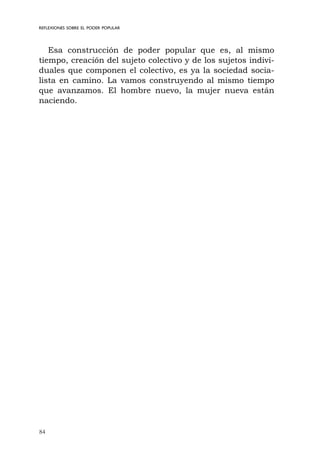 84
REFLEXIONES SOBRE EL PODER POPULAR
Esa construcción de poder popular que es, al mismo
tiempo, creación del sujeto colectivo y de los sujetos indivi-
duales que componen el colectivo, es ya la sociedad socia-
lista en camino. La vamos construyendo al mismo tiempo
que avanzamos. El hombre nuevo, la mujer nueva están
naciendo.
 