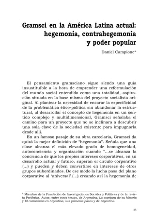 85
El pensamiento gramsciano sigue siendo una guía
insustituible a la hora de emprender una reformulación
del mundo social entendido como una totalidad, aspira-
ción situada en la base misma del proyecto socialista ori-
ginal. Al plantear la necesidad de encarar la especificidad
de la problemática ético-política sin abandonar la estruc-
tural, al desarrollar el concepto de hegemonía en un sen-
tido complejo y multidimensional, Gramsci señalaba el
camino para un proyecto que no se inclinara a descubrir
una sola clave de la sociedad existente para impugnarla
desde allí.
En un famoso pasaje de su obra carcelaria, Gramsci da
quizá la mejor definición de “hegemonía”. Señala que una
clase alcanza el más elevado grado de homogeneidad,
autoconciencia y organización cuando “...se alcanza la
conciencia de que los propios intereses corporativos, en su
desarrollo actual y futuro, superan el círculo corporativo
(...) y pueden y deben convertirse en intereses de otros
grupos subordinados. De ese modo la lucha pasa del plano
corporativo al ‘universal’ (...) creando así la hegemonía de
Gramsci en la América Latina actual:
hegemonía, contrahegemonía
y poder popular
Daniel Campione*
* Miembro de la Fundación de Investigaciones Sociales y Políticas y de la revis-
ta Periferias. Autor, entre otros textos, de Argentina. La escritura de su historia
y El comunismo en Argentina, sus primeros pasos y de Argentina.
 