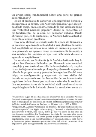86
REFLEXIONES SOBRE EL PODER POPULAR
un grupo social fundamental sobre una serie de grupos
subordinados".1
Es en el propósito de construir una hegemonía distinta y
antagónica a la actual, una “contrahegemonía” que ascien-
da desde abajo, en la construcción de lo que Gramsci llama
una “voluntad nacional popular”, donde se encuentra un
eje fundamental de la obra del pensador italiano. Puede
afirmarse que, en lo sustancial, la América Latina actual se
enfrenta a similar problema.
Hay una afinidad relevante entre la época de Gramsci y
la presente, que insufla actualidad a sus planteos: la socie-
dad capitalista atraviesa una crisis de enormes proporcio-
nes, pero ésta no aparece como necesariamente terminal, y
son muchos los indicios de que una sobrevida duradera
aguarda al capitalismo.2
La revolución en Occidente (y la América Latina de hoy lo
es) en los términos definidos por Gramsci: una sociedad
compleja y con vasto desarrollo de la sociedad civil, requie-
re un trabajo mucho más prolongado y denso de organiza-
ción de la propia masa y paralela desorganización del ene-
migo, de configuración y expansión de una visión del
mundo acompasada con la formación de los intelectuales
orgánicos de las clases que aspiran a refundar la sociedad.
Las superestructuras de la sociedad civil resultan el terre-
no privilegiado de la lucha de clases. La revolución no es un
1
Cuadernos, V, pp. 36-37. (Las citas de Cuadernos de la Cárcel de Antonio
Gramsci se consignan como Cuadernos acompañando el número de volu-
men y de páginas, de acuerdo a la edición castellana publicada por Era y
la Universidad Autónoma de Puebla, en México, entre 1985 y 2000.
2
Nogueira, M. Aurelio: “Gramsci e os desafios. de uma política democrá-
tica de ezquerda”, en Aggio, Alberto (org.), Gramsci, a vitalidade de um
pensamento, UNESP, Sao Paulo, 1998, p. 99: “Tal como en los años en
que fueron concebidos los Cuadernos, la crisis de nuestros días no se
anuncia como terminal. De todas partes surgen indicaciones de que el
capitalismo, pese a sus monstruosidades y contradicciones, está fuerte
y demuestra poseer reservas para sustentar, tal vez no un nuevo ciclo
expansivo, pero sí seguramente una sobrevida duradera”.
 