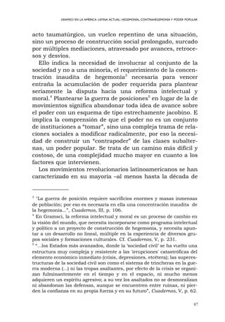 87
GRAMSCI EN LA AMÉRICA LATINA ACTUAL: HEGEMONÍA, CONTRAHEGEMONÍA Y PODER POPULAR
acto taumatúrgico, un vuelco repentino de una situación,
sino un proceso de construcción social prolongado, surcado
por múltiples mediaciones, atravesado por avances, retroce-
sos y desvíos.
Ello indica la necesidad de involucrar al conjunto de la
sociedad y no a una minoría, el requerimiento de la concen-
tración inaudita de hegemonía3
necesaria para vencer
entraña la acumulación de poder requerida para plantear
seriamente la disputa hacia una reforma intelectual y
moral.4
Plantearse la guerra de posiciones5
en lugar de la de
movimientos significa abandonar toda idea de avance sobre
el poder con un esquema de tipo estrechamente jacobino. E
implica la comprensión de que el poder no es un conjunto
de instituciones a “tomar”, sino una compleja trama de rela-
ciones sociales a modificar radicalmente, por eso la necesi-
dad de construir un “contrapoder” de las clases subalter-
nas, un poder popular. Se trata de un camino más difícil y
costoso, de una complejidad mucho mayor en cuanto a los
factores que intervienen.
Los movimientos revolucionarios latinoamericanos se han
caracterizado en su mayoría –al menos hasta la década de
3
"La guerra de posición requiere sacrificios enormes y masas inmensas
de población; por eso es necesaria en ella una concentración inaudita de
la hegemonía...”, Cuadernos, III, p. 106.
4
En Gramsci, la reforma intelectual y moral es un proceso de cambio en
la visión del mundo, que necesita incorporarse como programa intelectual
y político a un proyecto de construcción de hegemonía, y necesita apun-
tar a un desarrollo no lineal, múltiple en la experiencia de diversos gru-
pos sociales y formaciones culturales. Cf. Cuadernos, V, p. 231.
5
“...los Estados más avanzados, donde la ‘sociedad civil’ se ha vuelto una
estructura muy compleja y resistente a las 'irrupciones' catastróficas del
elemento económico inmediato (crisis, depresiones, etcétera); las superes-
tructuras de la sociedad civil son como el sistema de trincheras en la gue-
rra moderna (...) ni las tropas asaltantes, por efecto de la crisis se organi-
zan fulminantemente en el tiempo y en el espacio, ni mucho menos
adquieren un espíritu agresivo; a su vez los asaltados no se desmoralizan
ni abandonan las defensas, aunque se encuentren entre ruinas, ni pier-
den la confianza en su propia fuerza y en su futuro”, Cuadernos, V, p. 62.
 