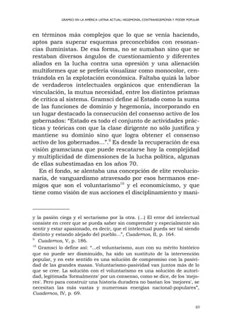 89
GRAMSCI EN LA AMÉRICA LATINA ACTUAL: HEGEMONÍA, CONTRAHEGEMONÍA Y PODER POPULAR
en términos más complejos que lo que se venía haciendo,
aptos para superar esquemas preconcebidos con resonan-
cias iluministas. De esa forma, no se sumaban sino que se
restaban diversos ángulos de cuestionamiento y diferentes
aliados en la lucha contra una opresión y una alienación
multiformes que se prefería visualizar como monocolor, cen-
trándola en la explotación económica. Faltaba quizá la labor
de verdaderos intelectuales orgánicos que entendieran la
vinculación, la mutua necesidad, entre los distintos prismas
de crítica al sistema. Gramsci define al Estado como la suma
de las funciones de dominio y hegemonía, incorporando en
un lugar destacado la consecución del consenso activo de los
gobernados: “Estado es todo el conjunto de actividades prác-
ticas y teóricas con que la clase dirigente no sólo justifica y
mantiene su dominio sino que logra obtener el consenso
activo de los gobernados...”.9
Es desde la recuperación de esa
visión gramsciana que puede rescatarse hoy la complejidad
y multiplicidad de dimensiones de la lucha política, algunas
de ellas subestimadas en los años 70.
En el fondo, se alentaba una concepción de elite revolucio-
naria, de vanguardismo atravesado por esos hermanos ene-
migos que son el voluntarismo10
y el economicismo, y que
tiene como visión de sus acciones el disciplinamiento y mani-
y la pasión ciega y el sectarismo por la otra. (...) El error del intelectual
consiste en creer que se pueda saber sin comprender y especialmente sin
sentir y estar apasionado, es decir, que el intelectual pueda ser tal siendo
distinto y estando alejado del pueblo...”, Cuadernos, II, p. 164.
9
Cuadernos, V, p. 186.
10
Gramsci lo define así: “...el voluntarismo, aun con su mérito histórico
que no puede ser disminuido, ha sido un sustituto de la intervención
popular, y en este sentido es una solución de compromiso con la pasivi-
dad de las grandes masas. Voluntarismo-pasividad van juntos más de lo
que se cree. La solución con el voluntarismo es una solución de autori-
dad, legitimada 'formalmente' por un consenso, como se dice, de los 'mejo-
res'. Pero para construir una historia duradera no bastan los 'mejores', se
necesitan las más vastas y numerosas energías nacional-populares”,
Cuadernos, IV, p. 69.
 