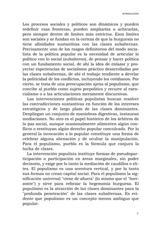 9
INTRODUCCIÓN
Los procesos sociales y políticos son dinámicos y pueden
redefinir esas fronteras, pueden ampliarlas o achicarlas,
pero siempre dentro de límites más estrictos. Esos límites
son sociales y se fundan en la certeza de que la burguesía no
tiene afinidades sustantivas con las clases subalternas.
Precisamente uno de los rasgos definitorios del modo socia-
lista de la política popular es la necesidad de articular lo
político con lo social (subalterno), de pensar y hacer política
con un fundamento social, de ahí la idea de enlazar y pro-
yectar experiencias de socialismo práctico desarrolladas por
las clases subalternas, de ahí el trabajo tendiente a develar
la politicidad de los conflictos, incluyendo los cotidianos. Por
cierto, se trata de una preocupación ajena al populismo, que
concibe al pueblo como sujeto prepolítico y recurre al esen-
cialismo o a las articulaciones meramente discursivas.
Las intervenciones políticas populistas buscan resolver
las contradicciones sustantivas en función de los intereses
estratégicos y de largo plazo de las clases dominantes.
Despliegan un conjunto de maniobras digestivas, instauran
mediaciones. No otro es el papel histórico de los árbitros de
la paz social, aunque ocasionalmente alimenten algún con-
flicto o restituyan algún derecho popular conculcado. Por lo
general la invocación a lo popular constituye una forma de
celebrar alguna alienación y de ocultar la manipulación.
Para el populismo, pueblo es la fórmula que conjura la
lucha de clases.
La intervención populista instituye formas de pseudopar-
ticipación o participación en áreas marginales, sin poder
decisorio, y exige por lo tanto la mediación de caudillos o eli-
tes. El populismo es una aventura vertical, y por lo tanto
sus formas no crean capital social. Para el populismo la sig-
nificación universal "viene de afuera" (lo mismo que el "hori-
zonte") y sirve para reforzar la hegemonía burguesa. El
populismo es la atracción de las clases dominantes para la
"profunda penetración" de las clases subalternas. Es evi-
dente que populismo es un concepto menos ambiguo que
popular.
 