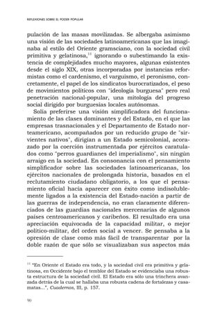 90
REFLEXIONES SOBRE EL PODER POPULAR
pulación de las masas movilizadas. Se albergaba asimismo
una visión de las sociedades latinoamericanas que las imagi-
naba al estilo del Oriente gramsciano, con la sociedad civil
primitiva y gelatinosa,11
ignorando o subestimando la exis-
tencia de complejidades mucho mayores, algunas existentes
desde el siglo XIX, otras incorporadas por instancias refor-
mistas como el cardenismo, el varguismo, el peronismo, con-
cretamente, el papel de los sindicatos burocratizados, el peso
de movimientos políticos con "ideología burguesa" pero real
penetración nacional-popular, una mitología del progreso
social dirigido por burguesías locales autónomas.
Solía preferirse una visión simplificadora del funciona-
miento de las clases dominantes y del Estado, en el que las
empresas trasnacionales y el Departamento de Estado nor-
teamericano, acompañados por un reducido grupo de "sir-
vientes nativos", dirigían a un Estado semicolonial, acora-
zado por la coerción instrumentada por ejércitos caratula-
dos como "perros guardianes del imperialismo", sin ningún
arraigo en la sociedad. En consonancia con el pensamiento
simplificador sobre las sociedades latinoamericanas, los
ejércitos nacionales de prolongada historia, basados en el
reclutamiento ciudadano obligatorio, a los que el pensa-
miento oficial hacía aparecer con éxito como indisoluble-
mente ligados a la existencia del Estado-nación a partir de
las guerras de independencia, no eran claramente diferen-
ciados de las guardias nacionales mercenarias de algunos
países centroamericanos y caribeños. El resultado era una
apreciación equivocada de la capacidad militar, o mejor
político-militar, del orden social a vencer. Se pensaba a la
opresión de clase como más fácil de transparentar por la
doble razón de que sólo se visualizaban sus aspectos más
11
“En Oriente el Estado era todo, y la sociedad civil era primitiva y gela-
tinosa, en Occidente bajo el temblor del Estado se evidenciaba una robus-
ta estructura de la sociedad civil. El Estado era sólo una trinchera avan-
zada detrás de la cual se hallaba una robusta cadena de fortalezas y casa-
matas...”, Cuadernos, III, p. 157.
 