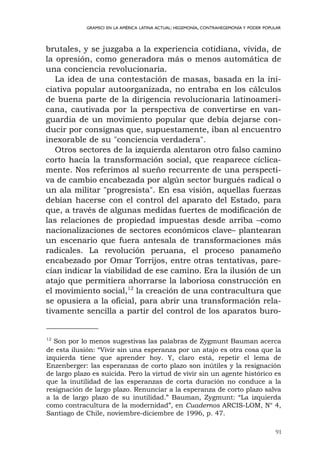 91
GRAMSCI EN LA AMÉRICA LATINA ACTUAL: HEGEMONÍA, CONTRAHEGEMONÍA Y PODER POPULAR
brutales, y se juzgaba a la experiencia cotidiana, vívida, de
la opresión, como generadora más o menos automática de
una conciencia revolucionaria.
La idea de una contestación de masas, basada en la ini-
ciativa popular autoorganizada, no entraba en los cálculos
de buena parte de la dirigencia revolucionaria latinoameri-
cana, cautivada por la perspectiva de convertirse en van-
guardia de un movimiento popular que debía dejarse con-
ducir por consignas que, supuestamente, iban al encuentro
inexorable de su "conciencia verdadera".
Otros sectores de la izquierda alentaron otro falso camino
corto hacia la transformación social, que reaparece cíclica-
mente. Nos referimos al sueño recurrente de una perspecti-
va de cambio encabezada por algún sector burgués radical o
un ala militar "progresista". En esa visión, aquellas fuerzas
debían hacerse con el control del aparato del Estado, para
que, a través de algunas medidas fuertes de modificación de
las relaciones de propiedad impuestas desde arriba –como
nacionalizaciones de sectores económicos clave– plantearan
un escenario que fuera antesala de transformaciones más
radicales. La revolución peruana, el proceso panameño
encabezado por Omar Torrijos, entre otras tentativas, pare-
cían indicar la viabilidad de ese camino. Era la ilusión de un
atajo que permitiera ahorrarse la laboriosa construcción en
el movimiento social,12
la creación de una contracultura que
se opusiera a la oficial, para abrir una transformación rela-
tivamente sencilla a partir del control de los aparatos buro-
12
Son por lo menos sugestivas las palabras de Zygmunt Bauman acerca
de esta ilusión: “Vivir sin una esperanza por un atajo es otra cosa que la
izquierda tiene que aprender hoy. Y, claro está, repetir el lema de
Enzenberger: las esperanzas de corto plazo son inútiles y la resignación
de largo plazo es suicida. Pero la virtud de vivir sin un agente histórico es
que la inutilidad de las esperanzas de corta duración no conduce a la
resignación de largo plazo. Renunciar a la esperanza de corto plazo salva
a la de largo plazo de su inutilidad.” Bauman, Zygmunt: “La izquierda
como contracultura de la modernidad”, en Cuadernos ARCIS-LOM, N° 4,
Santiago de Chile, noviembre-diciembre de 1996, p. 47.
 