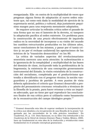93
GRAMSCI EN LA AMÉRICA LATINA ACTUAL: HEGEMONÍA, CONTRAHEGEMONÍA Y PODER POPULAR
reorganizada. Ello en contra de la multiplicidad de voces que
pregonan alguna forma de adaptación al nuevo orden exis-
tente que, tal como está dada la modalidad de ejercicio de la
supremacía social, política y cultural, deja justamente poquí-
simo margen para una respuesta meramente adaptativa.
Se requiere articular la reflexión crítica sobre el pasado de
una forma que no sea el lamento de la derrota, ni tampoco
la adaptación pacífica al orden existente. Un problema para
la construcción de una praxis efectivamente de izquierda
radica en la necesidad de incorporar a su visión del mundo
los cambios estructurales producidos en los últimos años,
sacar conclusiones de los mismos, y pasar por el tamiz crí-
tico (y no por el rechazo unilateral) las aportaciones de los
teóricos de la “transición democrática” en los 80.
La crítica de variados aspectos del revolucionarismo
sesentista merecen una seria atención: la subestimación o
la ignorancia de la complejidad y multiplicidad de las bases
del dominio de clase, incluyendo toda la problemática de la
hegemonía; la existencia de una concepción groseramente
instrumental del Estado; la visión estatalista de la construc-
ción del socialismo, completada por el productivismo que
tendía a identificarlo con el progreso técnico; la noción van-
guardista y jacobina de partido. A esos puntos de vista
debería aplicárseles el criterio que Gramsci desarrolló a pro-
pósito del pensamiento croceano: retraducirlo a términos de
la filosofía de la praxis, para hacer retomar a ésta un impul-
so adecuado, que no tiene por qué reproducir las conclusio-
nes finales de esa crítica pero sí utilizarla como basamento
de la reconstrucción del campo ideológico propio.13
13
Gramsci desarrolla esta idea de superar mediante la incorporación de
la crítica aun idealista a la recuperación de una filosofía de la praxis "vul-
garizada por las necesidades de la vida práctica inmediata". En
Cuadernos, IV, p. 133. Dora Kanoussi, en su libro Una introducción a los
Cuadernos de la Cárcel de Antonio Gramsci, Plaza y Valdez, México, 2000,
hace eje fundamental en esta idea de la traducción y retraducción como
fundamental en el armado conceptual gramsciano.
 