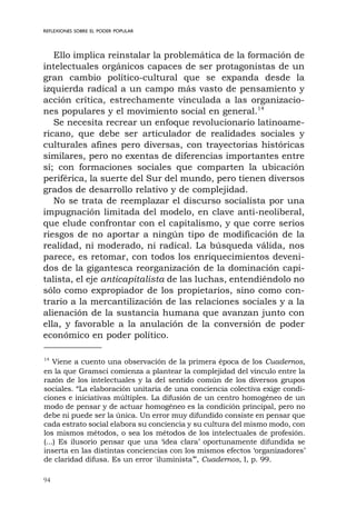 94
REFLEXIONES SOBRE EL PODER POPULAR
Ello implica reinstalar la problemática de la formación de
intelectuales orgánicos capaces de ser protagonistas de un
gran cambio político-cultural que se expanda desde la
izquierda radical a un campo más vasto de pensamiento y
acción crítica, estrechamente vinculada a las organizacio-
nes populares y el movimiento social en general.14
Se necesita recrear un enfoque revolucionario latinoame-
ricano, que debe ser articulador de realidades sociales y
culturales afines pero diversas, con trayectorias históricas
similares, pero no exentas de diferencias importantes entre
sí; con formaciones sociales que comparten la ubicación
periférica, la suerte del Sur del mundo, pero tienen diversos
grados de desarrollo relativo y de complejidad.
No se trata de reemplazar el discurso socialista por una
impugnación limitada del modelo, en clave anti-neoliberal,
que elude confrontar con el capitalismo, y que corre serios
riesgos de no aportar a ningún tipo de modificación de la
realidad, ni moderado, ni radical. La búsqueda válida, nos
parece, es retomar, con todos los enriquecimientos deveni-
dos de la gigantesca reorganización de la dominación capi-
talista, el eje anticapitalista de las luchas, entendiéndolo no
sólo como expropiador de los propietarios, sino como con-
trario a la mercantilización de las relaciones sociales y a la
alienación de la sustancia humana que avanzan junto con
ella, y favorable a la anulación de la conversión de poder
económico en poder político.
14
Viene a cuento una observación de la primera época de los Cuadernos,
en la que Gramsci comienza a plantear la complejidad del vínculo entre la
razón de los intelectuales y la del sentido común de los diversos grupos
sociales. “La elaboración unitaria de una conciencia colectiva exige condi-
ciones e iniciativas múltiples. La difusión de un centro homogéneo de un
modo de pensar y de actuar homogéneo es la condición principal, pero no
debe ni puede ser la única. Un error muy difundido consiste en pensar que
cada estrato social elabora su conciencia y su cultura del mismo modo, con
los mismos métodos, o sea los métodos de los intelectuales de profesión.
(...) Es ilusorio pensar que una ‘idea clara’ oportunamente difundida se
inserta en las distintas conciencias con los mismos efectos ‘organizadores’
de claridad difusa. Es un error 'iluminista’”, Cuadernos, I, p. 99.
 