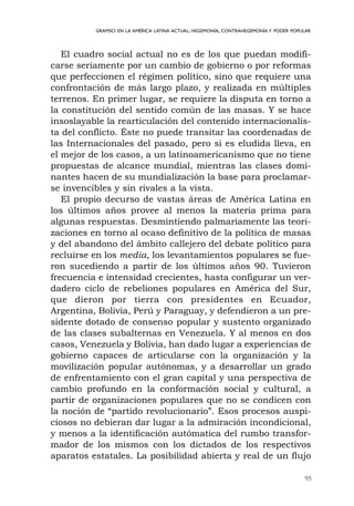 95
GRAMSCI EN LA AMÉRICA LATINA ACTUAL: HEGEMONÍA, CONTRAHEGEMONÍA Y PODER POPULAR
El cuadro social actual no es de los que puedan modifi-
carse seriamente por un cambio de gobierno o por reformas
que perfeccionen el régimen político, sino que requiere una
confrontación de más largo plazo, y realizada en múltiples
terrenos. En primer lugar, se requiere la disputa en torno a
la constitución del sentido común de las masas. Y se hace
insoslayable la rearticulación del contenido internacionalis-
ta del conflicto. Éste no puede transitar las coordenadas de
las Internacionales del pasado, pero si es eludida lleva, en
el mejor de los casos, a un latinoamericanismo que no tiene
propuestas de alcance mundial, mientras las clases domi-
nantes hacen de su mundialización la base para proclamar-
se invencibles y sin rivales a la vista.
El propio decurso de vastas áreas de América Latina en
los últimos años provee al menos la materia prima para
algunas respuestas. Desmintiendo palmariamente las teori-
zaciones en torno al ocaso definitivo de la política de masas
y del abandono del ámbito callejero del debate político para
recluirse en los media, los levantamientos populares se fue-
ron sucediendo a partir de los últimos años 90. Tuvieron
frecuencia e intensidad crecientes, hasta configurar un ver-
dadero ciclo de rebeliones populares en América del Sur,
que dieron por tierra con presidentes en Ecuador,
Argentina, Bolivia, Perú y Paraguay, y defendieron a un pre-
sidente dotado de consenso popular y sustento organizado
de las clases subalternas en Venezuela. Y al menos en dos
casos, Venezuela y Bolivia, han dado lugar a experiencias de
gobierno capaces de articularse con la organización y la
movilización popular autónomas, y a desarrollar un grado
de enfrentamiento con el gran capital y una perspectiva de
cambio profundo en la conformación social y cultural, a
partir de organizaciones populares que no se condicen con
la noción de “partido revolucionario”. Esos procesos auspi-
ciosos no debieran dar lugar a la admiración incondicional,
y menos a la identificación autómatica del rumbo transfor-
mador de los mismos con los dictados de los respectivos
aparatos estatales. La posibilidad abierta y real de un flujo
 