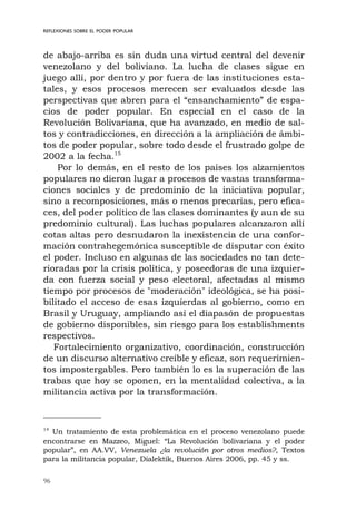 96
REFLEXIONES SOBRE EL PODER POPULAR
de abajo-arriba es sin duda una virtud central del devenir
venezolano y del boliviano. La lucha de clases sigue en
juego allí, por dentro y por fuera de las instituciones esta-
tales, y esos procesos merecen ser evaluados desde las
perspectivas que abren para el “ensanchamiento” de espa-
cios de poder popular. En especial en el caso de la
Revolución Bolivariana, que ha avanzado, en medio de sal-
tos y contradicciones, en dirección a la ampliación de ámbi-
tos de poder popular, sobre todo desde el frustrado golpe de
2002 a la fecha.15
Por lo demás, en el resto de los países los alzamientos
populares no dieron lugar a procesos de vastas transforma-
ciones sociales y de predominio de la iniciativa popular,
sino a recomposiciones, más o menos precarias, pero efica-
ces, del poder político de las clases dominantes (y aun de su
predominio cultural). Las luchas populares alcanzaron allí
cotas altas pero desnudaron la inexistencia de una confor-
mación contrahegemónica susceptible de disputar con éxito
el poder. Incluso en algunas de las sociedades no tan dete-
rioradas por la crisis política, y poseedoras de una izquier-
da con fuerza social y peso electoral, afectadas al mismo
tiempo por procesos de "moderación" ideológica, se ha posi-
bilitado el acceso de esas izquierdas al gobierno, como en
Brasil y Uruguay, ampliando así el diapasón de propuestas
de gobierno disponibles, sin riesgo para los establishments
respectivos.
Fortalecimiento organizativo, coordinación, construcción
de un discurso alternativo creíble y eficaz, son requerimien-
tos impostergables. Pero también lo es la superación de las
trabas que hoy se oponen, en la mentalidad colectiva, a la
militancia activa por la transformación.
14
Un tratamiento de esta problemática en el proceso venezolano puede
encontrarse en Mazzeo, Miguel: “La Revolución bolivariana y el poder
popular”, en AA.VV, Venezuela ¿la revolución por otros medios?, Textos
para la militancia popular, Dialektik, Buenos Aires 2006, pp. 45 y ss.
 