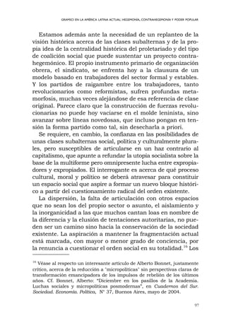 Estamos además ante la necesidad de un replanteo de la
visión histórica acerca de las clases subalternas y de la pro-
pia idea de la centralidad histórica del proletariado y del tipo
de coalición social que puede sustentar un proyecto contra-
hegemónico. El propio instrumento primario de organización
obrera, el sindicato, se enfrenta hoy a la clausura de un
modelo basado en trabajadores del sector formal y estables.
Y los partidos de raigambre entre los trabajadores, tanto
revolucionarios como reformistas, sufren profundas meta-
morfosis, muchas veces alejándose de esa referencia de clase
original. Parece claro que la construcción de fuerzas revolu-
cionarias no puede hoy vaciarse en el molde leninista, sino
avanzar sobre líneas novedosas, que incluso pongan en ten-
sión la forma partido como tal, sin desecharla a priori.
Se requiere, en cambio, la confianza en las posibilidades de
unas clases subalternas social, política y culturalmente plura-
les, pero susceptibles de articularse en un haz contrario al
capitalismo, que apunte a refundar la utopía socialista sobre la
base de la multiforme pero omnipresente lucha entre expropia-
dores y expropiados. El interrogante es acerca de qué proceso
cultural, moral y político se deberá atravesar para constituir
un espacio social que aspire a formar un nuevo bloque históri-
co a partir del cuestionamiento radical del orden existente.
La dispersión, la falta de articulación con otros espacios
que no sean los del propio sector o asunto, el aislamiento y
la inorganicidad a las que muchos cantan loas en nombre de
la diferencia y la elusión de tentaciones autoritarias, no pue-
den ser un camino sino hacia la conservación de la sociedad
existente. La aspiración a mantener la fragmentación actual
está marcada, con mayor o menor grado de conciencia, por
la renuncia a cuestionar el orden social en su totalidad.16
Los
97
GRAMSCI EN LA AMÉRICA LATINA ACTUAL: HEGEMONÍA, CONTRAHEGEMONÍA Y PODER POPULAR
16
Véase al respecto un interesante artículo de Alberto Bonnet, justamente
crítico, acerca de la reducción a "micropolíticas" sin perspectivas claras de
transformación emancipadora de los impulsos de rebelión de los últimos
años. Cf. Bonnet, Alberto: “Diciembre en los pasillos de la Academia.
Luchas sociales y micropolíticas posmodernas”, en Cuadernos del Sur.
Sociedad. Economía. Política, N° 37, Buenos Aires, mayo de 2004.
 