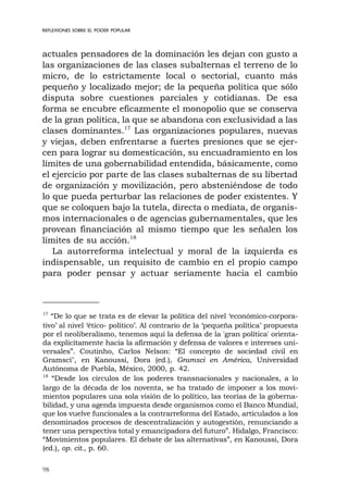 98
actuales pensadores de la dominación les dejan con gusto a
las organizaciones de las clases subalternas el terreno de lo
micro, de lo estrictamente local o sectorial, cuanto más
pequeño y localizado mejor; de la pequeña política que sólo
disputa sobre cuestiones parciales y cotidianas. De esa
forma se encubre eficazmente el monopolio que se conserva
de la gran política, la que se abandona con exclusividad a las
clases dominantes.17
Las organizaciones populares, nuevas
y viejas, deben enfrentarse a fuertes presiones que se ejer-
cen para lograr su domesticación, su encuadramiento en los
límites de una gobernabilidad entendida, básicamente, como
el ejercicio por parte de las clases subalternas de su libertad
de organización y movilización, pero absteniéndose de todo
lo que pueda perturbar las relaciones de poder existentes. Y
que se coloquen bajo la tutela, directa o mediata, de organis-
mos internacionales o de agencias gubernamentales, que les
provean financiación al mismo tiempo que les señalen los
límites de su acción.18
La autorreforma intelectual y moral de la izquierda es
indispensable, un requisito de cambio en el propio campo
para poder pensar y actuar seriamente hacia el cambio
REFLEXIONES SOBRE EL PODER POPULAR
17
“De lo que se trata es de elevar la política del nivel ‘económico-corpora-
tivo’ al nivel ‘ético- político’. Al contrario de la ‘pequeña política’ propuesta
por el neoliberalismo, tenemos aquí la defensa de la 'gran política' orienta-
da explícitamente hacia la afirmación y defensa de valores e intereses uni-
versales”. Coutinho, Carlos Nelson: “El concepto de sociedad civil en
Gramsci", en Kanoussi, Dora (ed.), Gramsci en América, Universidad
Autónoma de Puebla, México, 2000, p. 42.
18
“Desde los círculos de los poderes transnacionales y nacionales, a lo
largo de la década de los noventa, se ha tratado de imponer a los movi-
mientos populares una sola visión de lo político, las teorías de la goberna-
bilidad, y una agenda impuesta desde organismos como el Banco Mundial,
que los vuelve funcionales a la contrarreforma del Estado, articulados a los
denominados procesos de descentralización y autogestión, renunciando a
tener una perspectiva total y emancipadora del futuro”. Hidalgo, Francisco:
“Movimientos populares. El debate de las alternativas”, en Kanoussi, Dora
(ed.), op. cit., p. 60.
 