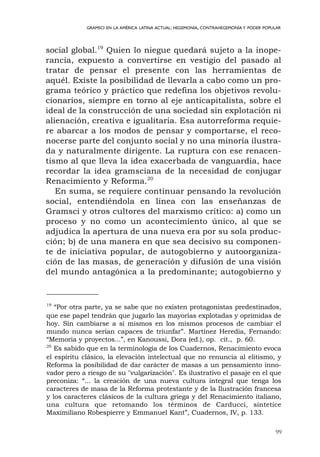 99
GRAMSCI EN LA AMÉRICA LATINA ACTUAL: HEGEMONÍA, CONTRAHEGEMONÍA Y PODER POPULAR
social global.19
Quien lo niegue quedará sujeto a la inope-
rancia, expuesto a convertirse en vestigio del pasado al
tratar de pensar el presente con las herramientas de
aquél. Existe la posibilidad de llevarla a cabo como un pro-
grama teórico y práctico que redefina los objetivos revolu-
cionarios, siempre en torno al eje anticapitalista, sobre el
ideal de la construcción de una sociedad sin explotación ni
alienación, creativa e igualitaria. Esa autorreforma requie-
re abarcar a los modos de pensar y comportarse, el reco-
nocerse parte del conjunto social y no una minoría ilustra-
da y naturalmente dirigente. La ruptura con ese renacen-
tismo al que lleva la idea exacerbada de vanguardia, hace
recordar la idea gramsciana de la necesidad de conjugar
Renacimiento y Reforma.20
En suma, se requiere continuar pensando la revolución
social, entendiéndola en línea con las enseñanzas de
Gramsci y otros cultores del marxismo crítico: a) como un
proceso y no como un acontecimiento único, al que se
adjudica la apertura de una nueva era por su sola produc-
ción; b) de una manera en que sea decisivo su componen-
te de iniciativa popular, de autogobierno y autoorganiza-
ción de las masas, de generación y difusión de una visión
del mundo antagónica a la predominante; autogobierno y
19
“Por otra parte, ya se sabe que no existen protagonistas predestinados,
que ese papel tendrán que jugarlo las mayorías explotadas y oprimidas de
hoy. Sin cambiarse a sí mismos en los mismos procesos de cambiar el
mundo nunca serían capaces de triunfar”. Martínez Heredia, Fernando:
“Memoria y proyectos...”, en Kanoussi, Dora (ed.), op. cit., p. 60.
20
Es sabido que en la terminología de los Cuadernos, Renacimiento evoca
el espíritu clásico, la elevación intelectual que no renuncia al elitismo, y
Reforma la posibilidad de dar carácter de masas a un pensamiento inno-
vador pero a riesgo de su "vulgarización". Es ilustrativo el pasaje en el que
preconiza: “... la creación de una nueva cultura integral que tenga los
caracteres de masa de la Reforma protestante y de la Ilustración francesa
y los caracteres clásicos de la cultura griega y del Renacimiento italiano,
una cultura que retomando los términos de Carducci, sintetice
Maximiliano Robespierre y Emmanuel Kant”, Cuadernos, IV, p. 133.
 