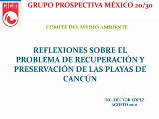 GRUPO PROSPECTIVA MÉXICO 20/30




    REFLEXIONES SOBRE EL
PROBLEMA DE RECUPERACIÓN Y
PRESERVACIÓN DE LAS PLAYAS DE
          CANCÚN

                     ING. HÉCTOR LÓPEZ
                        AGOSTO 2010
 