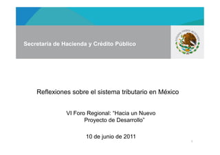Secretaría de Hacienda y Crédito Público




    Reflexiones sobre el sistema tributario en México


               VI Foro Regional: “Hacia un Nuevo
                      Proyecto de Desarrollo”

                      10 de junio de 2011
                                                        1
 