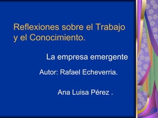 Reflexiones sobre el Trabajo
y el Conocimiento.

        La empresa emergente
      Autor: Rafael Echeverria.

           Ana Luisa Pérez .
 