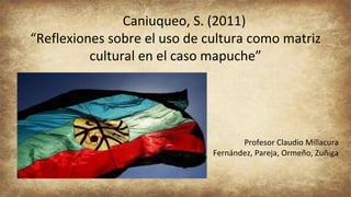Caniuqueo, S. (2011)
“Reflexiones sobre el uso de cultura como matriz
cultural en el caso mapuche”
Profesor Claudio Millacura
Fernández, Pareja, Ormeño, Zuñiga
 
