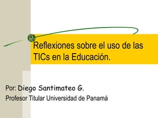Reflexiones sobre el uso de las
          TICs en la Educación.


Por: Diego Santimateo G.
Profesor Titular Universidad de Panamá
 