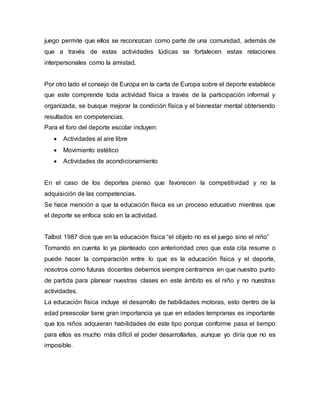 juego permite que ellos se reconozcan como parte de una comunidad, además de
que a través de estas actividades lúdicas se fortalecen estas relaciones
interpersonales como la amistad.
Por otro lado el consejo de Europa en la carta de Europa sobre el deporte establece
que este comprende toda actividad física a través de la participación informal y
organizada, se busque mejorar la condición física y el bienestar mental obteniendo
resultados en competencias.
Para el foro del deporte escolar incluyen:
 Actividades al aire libre
 Movimiento estético
 Actividades de acondicionamiento
En el caso de los deportes pienso que favorecen la competitividad y no la
adquisición de las competencias.
Se hace mención a que la educación física es un proceso educativo mientras que
el deporte se enfoca solo en la actividad.
Talbot 1987 dice que en la educación física “el objeto no es el juego sino el niño”
Tomando en cuenta lo ya planteado con anterioridad creo que esta cita resume o
puede hacer la comparación entre lo que es la educación física y el deporte,
nosotros como futuras docentes debemos siempre centrarnos en que nuestro punto
de partida para planear nuestras clases en este ámbito es el niño y no nuestras
actividades.
La educación física incluye el desarrollo de habilidades motoras, esto dentro de la
edad preescolar tiene gran importancia ya que en edades tempranas es importante
que los niños adquieran habilidades de este tipo porque conforme pasa el tiempo
para ellos es mucho más difícil el poder desarrollarlas, aunque yo diría que no es
imposible.
 