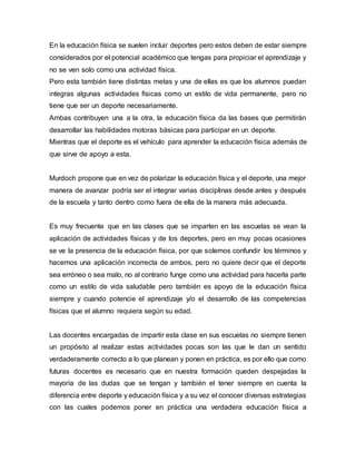 En la educación física se suelen incluir deportes pero estos deben de estar siempre
considerados por el potencial académico que tengas para propiciar el aprendizaje y
no se ven solo como una actividad física.
Pero esta también tiene distintas metas y una de ellas es que los alumnos puedan
integras algunas actividades físicas como un estilo de vida permanente, pero no
tiene que ser un deporte necesariamente.
Ambas contribuyen una a la otra, la educación física da las bases que permitirán
desarrollar las habilidades motoras básicas para participar en un deporte.
Mientras que el deporte es el vehículo para aprender la educación física además de
que sirve de apoyo a esta.
Murdoch propone que en vez de polarizar la educación física y el deporte, una mejor
manera de avanzar podría ser el integrar varias disciplinas desde antes y después
de la escuela y tanto dentro como fuera de ella de la manera más adecuada.
Es muy frecuente que en las clases que se imparten en las escuelas se vean la
aplicación de actividades físicas y de los deportes, pero en muy pocas ocasiones
se ve la presencia de la educación física, por que solemos confundir los términos y
hacemos una aplicación incorrecta de ambos, pero no quiere decir que el deporte
sea erróneo o sea malo, no al contrario funge como una actividad para hacerla parte
como un estilo de vida saludable pero también es apoyo de la educación física
siempre y cuando potencie el aprendizaje y/o el desarrollo de las competencias
físicas que el alumno requiera según su edad.
Las docentes encargadas de impartir esta clase en sus escuelas no siempre tienen
un propósito al realizar estas actividades pocas son las que le dan un sentido
verdaderamente correcto a lo que planean y ponen en práctica, es por ello que como
futuras docentes es necesario que en nuestra formación queden despejadas la
mayoría de las dudas que se tengan y también el tener siempre en cuenta la
diferencia entre deporte y educación física y a su vez el conocer diversas estrategias
con las cuales podemos poner en práctica una verdadera educación física a
 